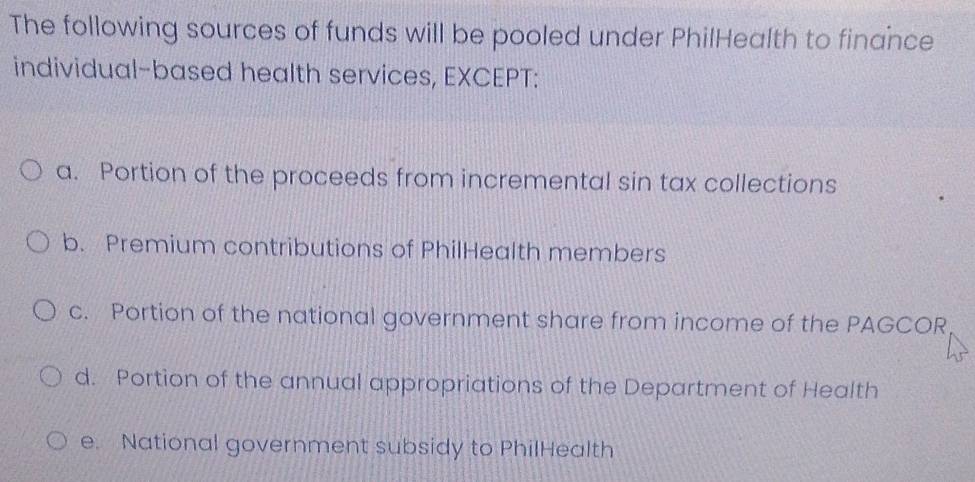 The following sources of funds will be pooled under PhilHealth to finance
individual-based health services, EXCEPT:
a. Portion of the proceeds from incremental sin tax collections
b. Premium contributions of PhilHealth members
c. Portion of the national government share from income of the PAGCOR
d. Portion of the annual appropriations of the Department of Health
e. National government subsidy to PhilHealth