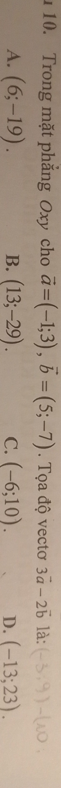 1 10. Trong mặt phắng Oxy cho vector a=(-1;3), vector b=(5;-7). Tọa độ vectơ 3vector a-2vector b là:
A. (6;-19). B. (13;-29). C. (-6;10). D. (-13;23).