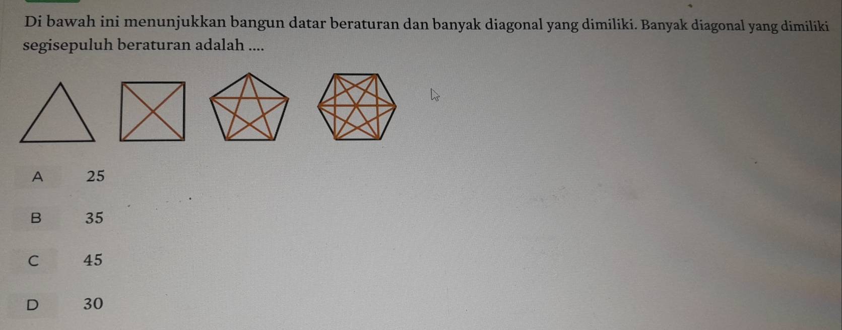 Di bawah ini menunjukkan bangun datar beraturan dan banyak diagonal yang dimiliki. Banyak diagonal yang dimiliki
segisepuluh beraturan adalah ....
A 25
B 35
C 45
D 30