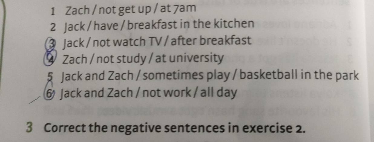 Zach / not get up / at 7am
2 Jack / have / breakfast in the kitchen 
③ Jack / not watch TV / after breakfast 
9 Zach / not study / at university 
5 Jack and Zach / sometimes play / basketball in the park 
6 Jack and Zach / not work / all day 
3 Correct the negative sentences in exercise 2.