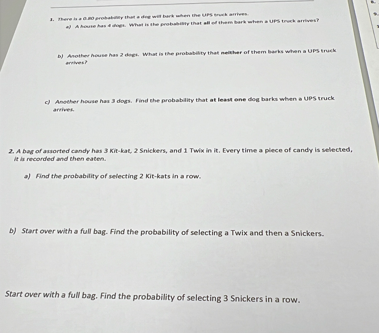 There is a 0.80 probability that a dog will bark when the UPS truck arrives. 
9. 
a) A house has 4 dogs. What is the probability that all of them bark when a UPS truck arrives? 
1 
b) Another house has 2 dogs. What is the probability that neither of them barks when a UPS truck 
arrives? 
c) Another house has 3 dogs. Find the probability that at least one dog barks when a UPS truck 
arrives. 
2. A bag of assorted candy has 3 Kit-kat, 2 Snickers, and 1 Twix in it. Every time a piece of candy is selected, 
it is recorded and then eaten. 
a) Find the probability of selecting 2 Kit-kats in a row. 
b) Start over with a full bag. Find the probability of selecting a Twix and then a Snickers. 
Start over with a full bag. Find the probability of selecting 3 Snickers in a row.