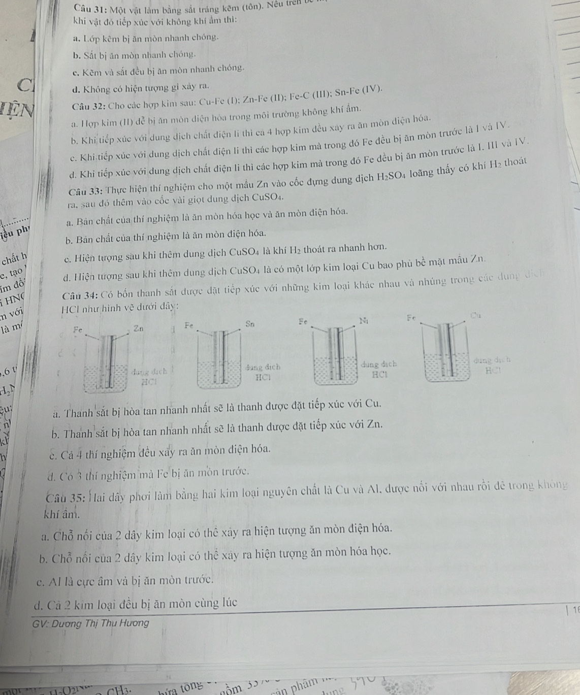 Một vật làm bằng sắt tráng kêm (tôn). Nều trên bc
khi vật đó tiếp xúc với không khí ẩm thì:
a. Lớp kêm bị ăn mòn nhanh chóng.
b. Sắt bị ăn mòn nhanh chóng.
c. Kẽm và sắt đều bị ăn mòn nhanh chóng.
C d. Không có hiện tượng gi xảy ra.
Tiện Câu 32: Cho các hợp kim sau: Cu-Fe (1): Zn-Fe (II); Fe-C (III); Sn-Fe (IV).
a. Hợp kim (II) đễ bị ăn mòn diện hóa trong môi trường không khí ẩm.
b. Khi tiếp xúc với dung dịch chất điện li thì ca 4 hợp kim đều xay ra ăn mòn diện hóa.
c. Khi tiếp xúc với dung dịch chất điện li thi các hợp kim mà trong đó Fe đều bị ăn mòn trước là I và IV.
d. Khi tiếp xúc với dung dịch chất điện li thì các hợp kim mà trong đó Fe đều bị ăn mòn trước là I. III và IV.
Câu 33: Thực hiện thí nghiệm cho một mầu Zn vào cốc đựng dung dịch H_2SO. 4 loãng thấy có khí H₂ thoát
ra, sau đó thêm vào cốc vài giọt dung dịch CuSO₄.
a. Bản chất của thí nghiệm là ăn mòn hóa học và ăn mòn điện hóa.
iều ph'
b. Bản chất của thí nghiệm là ăn mòn điện hóa.
chất h c. Hiện tượng sau khi thêm dung dịch CuSO₄ là khí H2 thoát ra nhanh hơn.
d. Hiện tượng sau khi thêm dung dịch CuSO4 là có một lớp kim loại Cu bao phủ bề mặt mẫu Zn.
e, tạo  /
im đổi
H  N  Câu 34: Có bốn thanh sắt được đặt tiếp xúc với những kim loại khác nhau và nhúng trong các dụng dịch
n với  HCI như hình vệ dưới dây:
là m Zn 
Fe
dang dach
,6 t
HC1
L 
a. Thanh sắt bị hòa tan nhanh nhất sẽ là thanh được đặt tiếp xúc với Cu.
b. Thanh sắt bị hòa tan nhanh nhất sẽ là thanh được đặt tiếp xúc với Zn.
h c. Cả 4 thí nghiệm đều xay ra ăn mòn điện hóa.
d. Có 3 thí nghiệm mà Fe bị ăn mòn trước.
Câu 35: Hai dấy phơi làm bằng hai kim loại nguyên chất là Cu và Al, được nổi với nhau rồi đê trong không
khí ẩm.
a. Chỗ nối của 2 dây kim loại có thể xây ra hiện tượng ăn mòn điện hóa.
b. Chỗ nổi của 2 dây kim loại có thể xảy ra hiện tượng ăn mòn hóa học.
c. Al là cực âm và bị ăn mòn trước.
d. Cả 2 kim loại đều bị ăn mòn cùng lúc |16
GV: Dương Thị Thụ Hương
m ân phâm