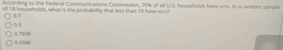 According to the Federal Communications Commission, 70% of all U.S. households have vcrs. In a random sample
of 18 households, what is the probability that less than 10 have vcrs?
0.7
0.5
0.7939
0.0596