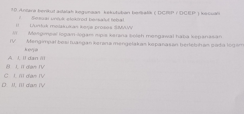 Antara berikut adalah kegunaan kekutuban berbalik ( DCRP / DCEP ) kecuali
I. Sesuai untuk elektrod bersalut tebal.
II Uuntuk melakukan kerja proses SMAW
III. Mengimpal logam-logam nipis kerana boleh mengawal haba kepanasan
IV. Mengimpal besi tuangan kerana mengelakan kepanasan berlebihan pada logam
kerja
A. I, II dan III
B. I, II dan IV
C I, III dan IV
D. II, III dan IV