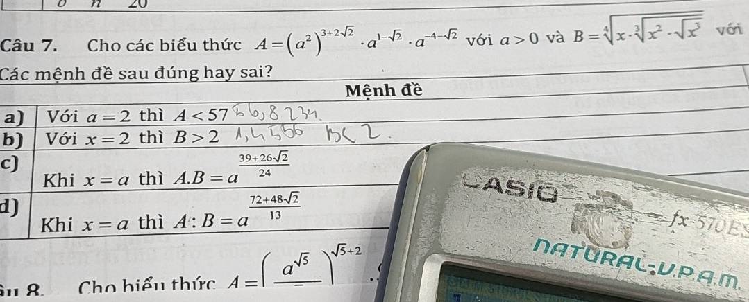 20
Câu 7. Cho các biểu thức A=(a^2)^3+2sqrt(2)· a^(1-sqrt(2))· a^(-4-sqrt(2)) với a>0 và B=sqrt[4](x· sqrt [3]x^2· sqrt x^3) với
Các mệnh đề sau đúng hay sai?
Mệnh đề
a) Với a=2 thì A<57</tex>
b) Với x=2 thì B>2
c)
Khi x=a thì A. B=a^(frac 39+26sqrt(2))24
CASIO
d)
Khi x=a thì A:B=a^(frac 72+48sqrt(2))13 fx-570E
natürAč-V.P.A.M.
âu 8 Cho biểu thức A=(frac a^(sqrt(5)))^sqrt(5)+2..