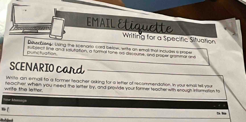 EMAIL Etiquet 
Writing for a Specific Situation 
Dinections: Using the scenario card below, write an email that includes a proper 
subject line and salutation, a formal tone ad discourse, and proper grammar and 
punctuation. 
SCENARIO Card 
Write an email to a former teacher asking for a letter of recommendation. In your email tell your 
teacher when you need the letter by, and provide your former teacher with enough information to 
write the letter. 
New Massaga 
[ 
Ca Bco