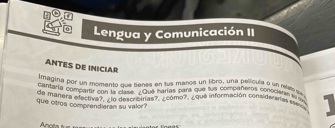 if 
n 
Lengua y Comunicación II 
ANTES DE INICIAR 
Imagina por un momento que tienes en tus manos un libro, una película o un relato que 
cantaría compartir con la clase. ¿Qué harías para que tus compañeros conocieran su co 
de manera efectiva?, ¿lo describirías?, ¿cómo?, ¿qué información considerarías esencial 1 
que otros comprendieran su valor?