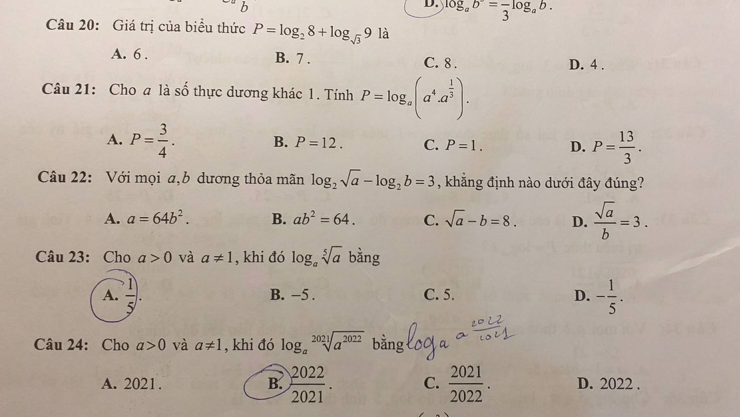 D. log _ab^2=frac 3log _ab. 
Câu 20: Giá trị của biểu thức P=log _28+log _sqrt(3)91dot a
A. 6. B. 7. C. 8.
D. 4.
Câu 21: Cho a là số thực dương khác 1. Tính P=log _a(a^4.a^(frac 1)3).
A. P= 3/4 .
B. P=12. C. P=1. D. P= 13/3 . 
Câu 22: Với mọi a,b dương thỏa mãn log _2sqrt(a)-log _2b=3 , khẳng định nào dưới đây đúng?
A. a=64b^2. B. ab^2=64. C. sqrt(a)-b=8. D.  sqrt(a)/b =3. 
Câu 23: Cho a>0 và a!= 1 , khi đó log _asqrt[5](a) bằng
A.  1/5 . B. −5. C. 5. D. - 1/5 . 
Câu 24: Cho a>0 và a!= 1 , khi đó log _asqrt[2021](a^(2022)) bằng
C.
A. 2021. B.  2022/2021 .  2021/2022 . D. 2022.