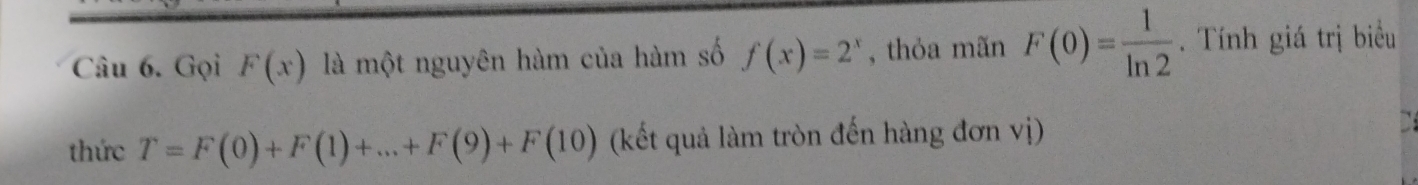 Gọi F(x) là một nguyên hàm của hàm số f(x)=2^x , thỏa mãn F(0)= 1/ln 2 . Tính giá trị biểu 
thức T=F(0)+F(1)+...+F(9)+F(10) (kết quả làm tròn đến hàng đơn vị)