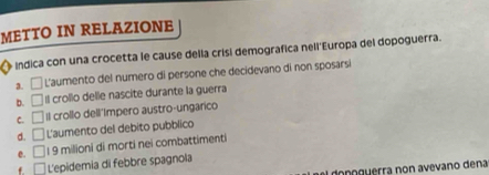 METTO IN RELAZIONE
indica con una crocetta le cause della crisi demografica nell'Europa del dopoguerra.
a. □ L'aumento del numero di persone che decidevano di non sposarsi
b. □ Il crollo delle nascite durante la guerra
C. □ Il crollo dell'Impero austro-ungarico
d. □ L'aumento del debito pubblico
e, □ 19 milioni di morti nei combattimenti
f □ L'epidemia di febbre spagnola
de po guerra non avevano dena