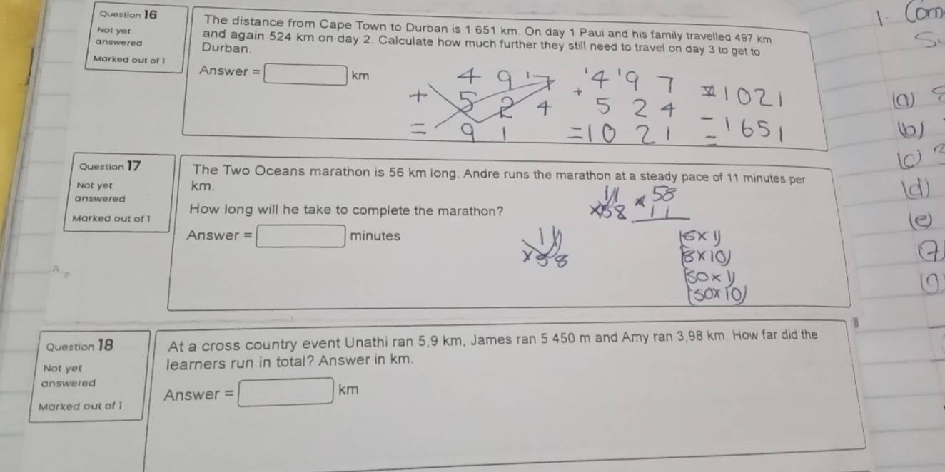 The distance from Cape Town to Durban is 1 651 km. On day 1 Paui and his family travelled 497 km
Not yer and again 524 km on day 2. Calculate how much further they still need to travel on day 3 to get to 
answered Durban. 
Marked out of I Answer =□ km
1 
Question 17 The Two Oceans marathon is 56 km long. Andre runs the marathon at a steady pace of 11 minutes per 
Not yet km. 
answered 
How long will he take to complete the marathon? 
Marked out of 1 
Answer =□ minutes
Question 18 At a cross country event Unathi ran 5,9 km, James ran 5 450 m and Amy ran 3,98 km. How far did the 
Not yet learners run in total? Answer in km. 
answered 
Answer =□ km
Marked out of 1