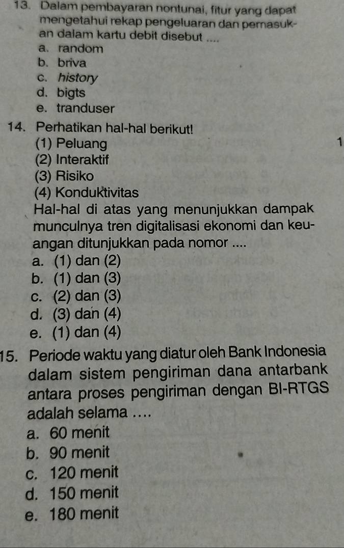 Dalam pembayaran nontunai, fitur yang dapat
mengetahui rekap pengeluaran dan pemasuk-
an dalam kartu debit disebut ....
a. random
b. briva
c. history
d. bigts
e. tranduser
14. Perhatikan hal-hal berikut!
(1) Peluang 1
(2) Interaktif
(3) Risiko
(4) Konduktivitas
Hal-hal di atas yang menunjukkan dampak
munculnya tren digitalisasi ekonomi dan keu-
angan ditunjukkan pada nomor ....
a. (1) dan (2)
b. (1) dan (3)
c. (2) dan (3)
d. (3) dan (4)
e. (1) dan (4)
15. Periode waktu yang diatur oleh Bank Indonesia
dalam sistem pengiriman dana antarbank
antara proses pengiriman dengan BI-RTGS
adalah selama ....
a. 60 menit
b. 90 menit
c. 120 menit
d. 150 menit
e. 180 menit