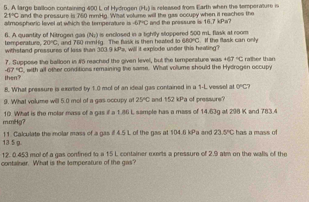 A large balloon containing 400 L of Hydrogen (H₂) is released from Earth when the temperature is
21°C and the pressure is 760 mmHg. What volume will the gas occupy when it reaches the 
atmospheric level at which the temperature is -67°C and the pressure is 16.7 kPa? 
6. A quantity of Nitrogen gas ( N_2) is enclosed in a tightly stoppered 500 mL flask at room 
lemperalure, 20°C , and 760 mmHg. The flask is then heated to 680°C. If the flask can only 
withstand pressures of less than 303.9 kPa, will it explode under this heating? 
7. Suppose the balloon in # 5 reached the given level, but the temperature was +67°C rather than
-67°C , with all other conditions remaining the same. What volume should the Hydrogen occupy 
then? 
8. What pressure is exerted by 1.0 mol of an ideal gas contained in a 1-L vessel at 0°C ? 
9. What volume will 5.0 mol of a gas occupy at 25°C and 152 kPa of pressure? 
10. What is the molar mass of a gas if a 1.86 L sample has a mass of 14.63g at 298 K and 783.4
mmHg? 
11 Calculate the molar mass of a gas if 4.5 L of the gas at 104.6 kPa and 23.5°C has a mass of
13 5 g.
12. 0.453 mol of a gas confined to a 15 L container exerts a pressure of 2.9 atm on the walls of the 
container. What is the temperature of the gas?