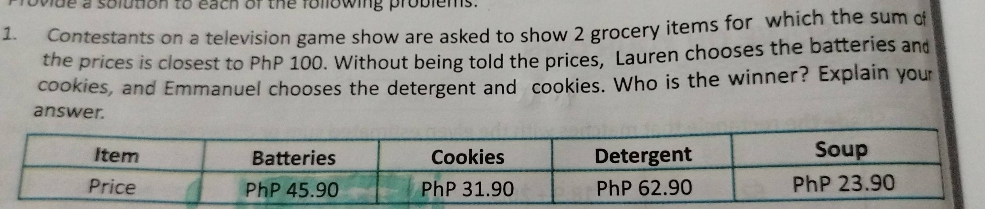 ovide a solution to each of the following problems. 
1. Contestants on a television game show are asked to show 2 grocery items for which the sum of 
the prices is closest to PhP 100. Without being told the prices, Lauren chooses the batteries and 
cookies, and Emmanuel chooses the detergent and cookies. Who is the winner? Explain your 
answer.