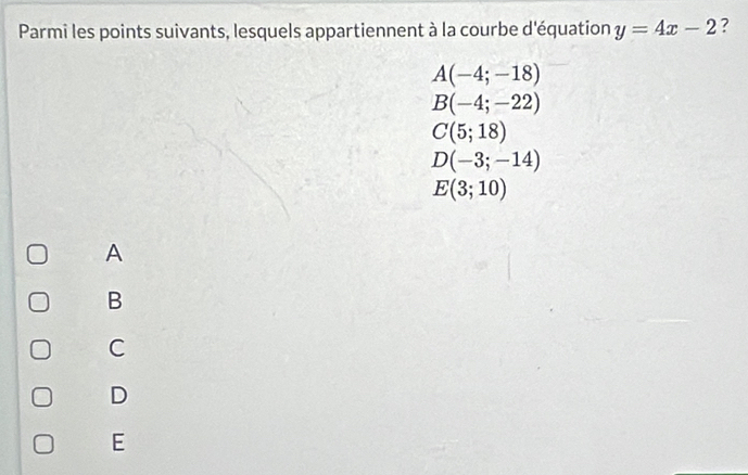 Parmi les points suivants, lesquels appartiennent à la courbe d'équation y=4x-2 ?
A(-4;-18)
B(-4;-22)
C(5;18)
D(-3;-14)
E(3;10)
A
B
C
D
E