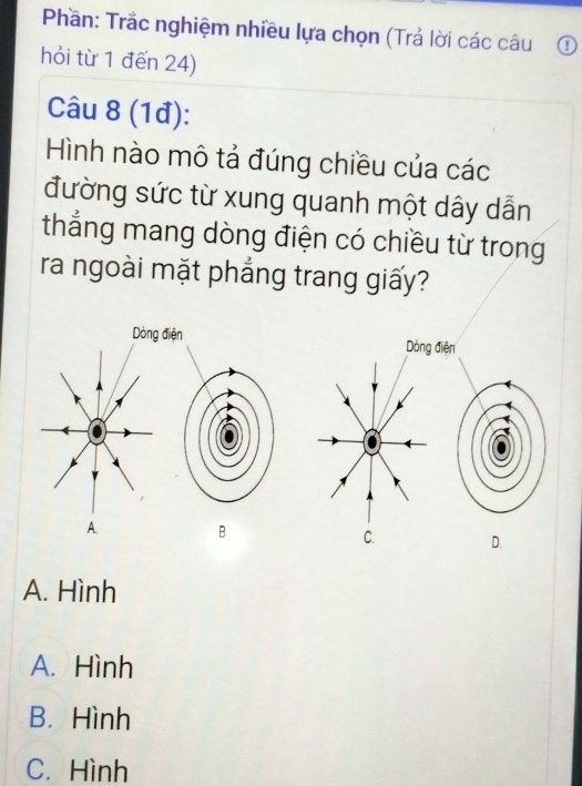 Phần: Trắc nghiệm nhiều lựa chọn (Trả lời các câu ①
hỏi từ 1 đến 24)
Câu 8 (1đ):
Hình nào mô tả đúng chiều của các
đường sức từ xung quanh một dây dẫn
thẳng mang dòng điện có chiều từ trong
ra ngoài mặt phẳng trang giấy?
Dòng điện Dòng điện
A. B C. D.
A. Hình
A. Hình
B. Hình
C. Hình