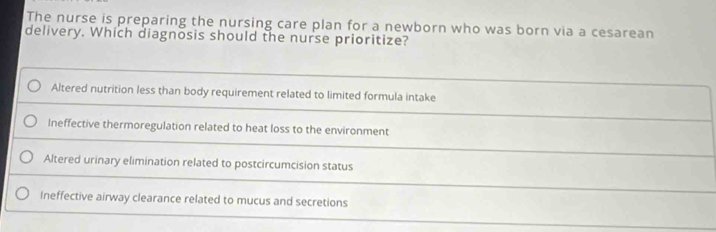 The nurse is preparing the nursing care plan for a newborn who was born via a cesarean
delivery. Which diagnosis should the nurse prioritize?
Altered nutrition less than body requirement related to limited formula intake
Ineffective thermoregulation related to heat loss to the environment
Altered urinary elimination related to postcircumcision status
Ineffective airway clearance related to mucus and secretions