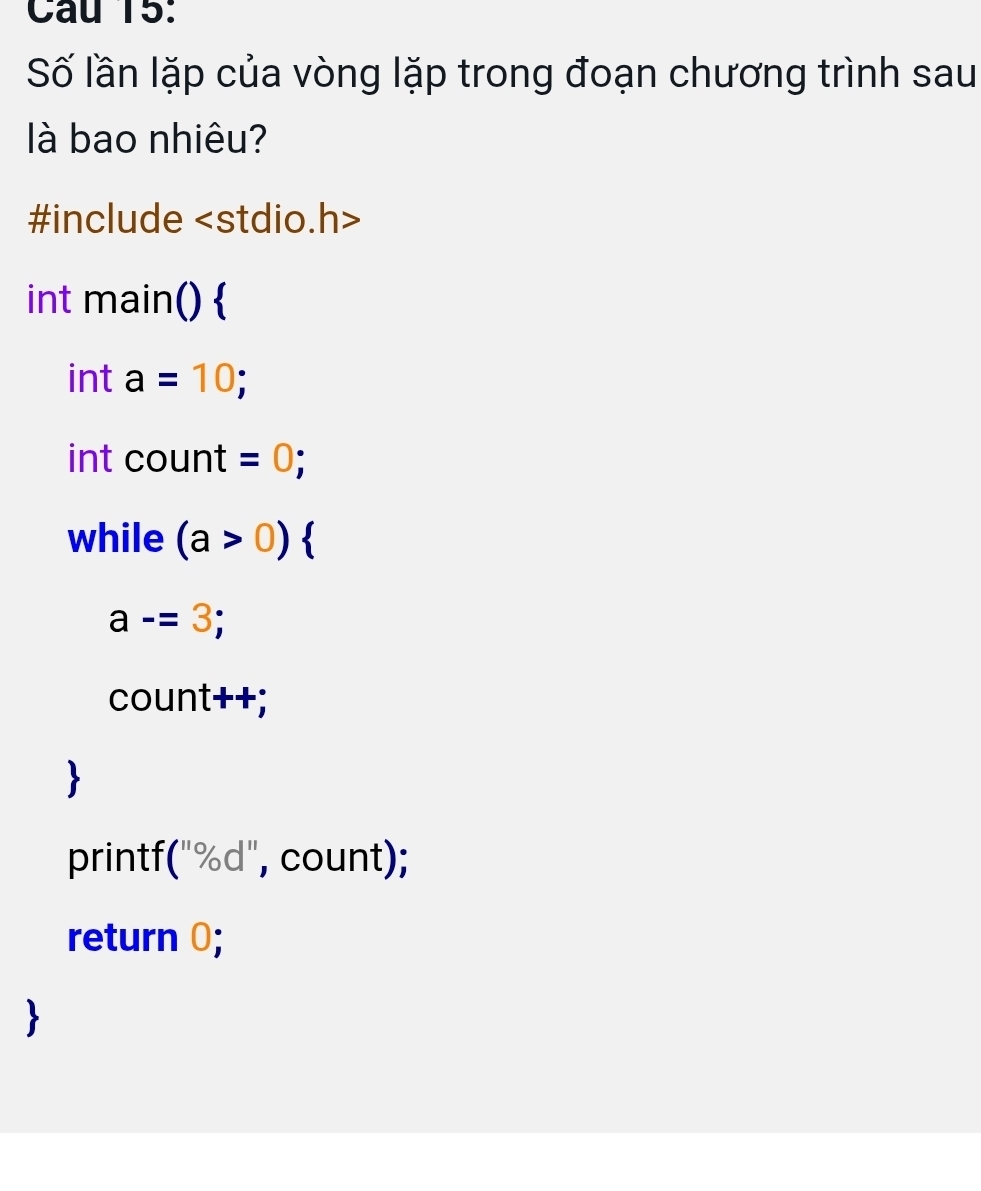 Câu T5: 
Số lần lặp của vòng lặp trong đoạn chương trình sau 
là bao nhiêu? 
#include
int main()  
int a=10; 
int count =0; 
while (a>0)
a-=3; 
count++; 
 
printf("%d", count); 
return 0;