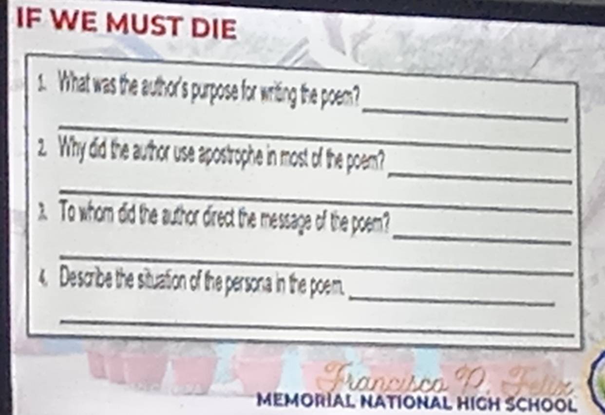 IF WE MUST DIE 
_ 
1. What was the author's purpose for writing the poem?_ 
_ 
_ 
2. Why did the author use apostrophe in most of the poem? 
_ 
_ 
) To whom did the author direct the message of the poem? 
_ 
_ 
4. Describe the situation of the persona in the poem. 
_ 
Prancisco 
MEMORIAL NATIONAL HIGH SCHOOL