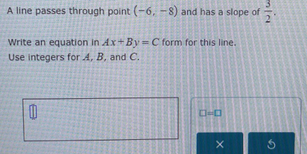 A line passes through point (-6,-8) and has a slope of  3/2 . 
Write an equation in Ax+By=C form for this line. 
Use integers for A, B, and C.
□ =□
×