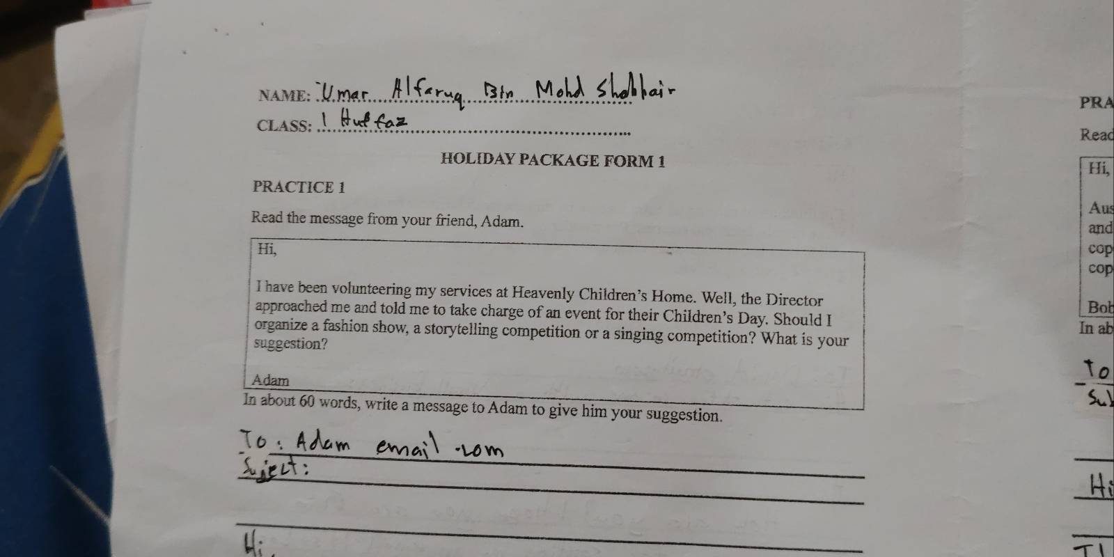 NAME:_ 
PRA 
CLASS:_ 
Read 
HOLIDAY PACKAGE FORM 1 
Hi, 
PRACTICE 1 
Aus 
Read the message from your friend, Adam. 
and 
Hi, cop 
cop 
I have been volunteering my services at Heavenly Children’s Home. Well, the Director 
Bob 
approached me and told me to take charge of an event for their Children’s Day. Should I 
In ab 
organize a fashion show, a storytelling competition or a singing competition? What is your 
suggestion? 
L e 
Adam 
 
In about 60 words, write a message to Adam to give him your suggestion. 
_ 
_ 
_ 
_ 
_ 
_