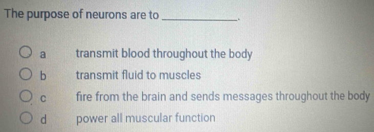 The purpose of neurons are to_
a transmit blood throughout the body
b transmit fluid to muscles
C fire from the brain and sends messages throughout the body
d power all muscular function