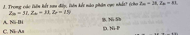 Trong các liên kết sau đây, liên kết nào phân cực nhất? (cho Z_Ni=28, Z_Bi=83,
Z_Sb=51, Z_As=33, Z_P=15)
A. Ni-Bi B. Ni Sb
C. Ni-As D. Ni- P