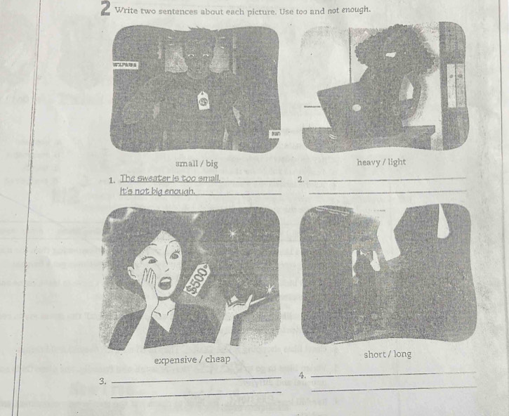 Write two sentences about each picture. Use too and not enough.
small / big heavy / light
1. The sweater is too small. _2._
It's not big enough._
_
_
expensive / cheap short / long
4.
_
3.
_
_