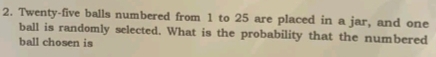 Twenty-five balls numbered from 1 to 25 are placed in a jar, and one 
ball is randomly selected. What is the probability that the numbered 
ball chosen is