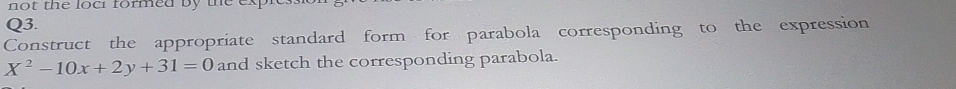 not the loc formed by the ex 
Q3. 
Construct the appropriate standard form for parabola corresponding to the expression
X^2-10x+2y+31=0 and sketch the corresponding parabola.