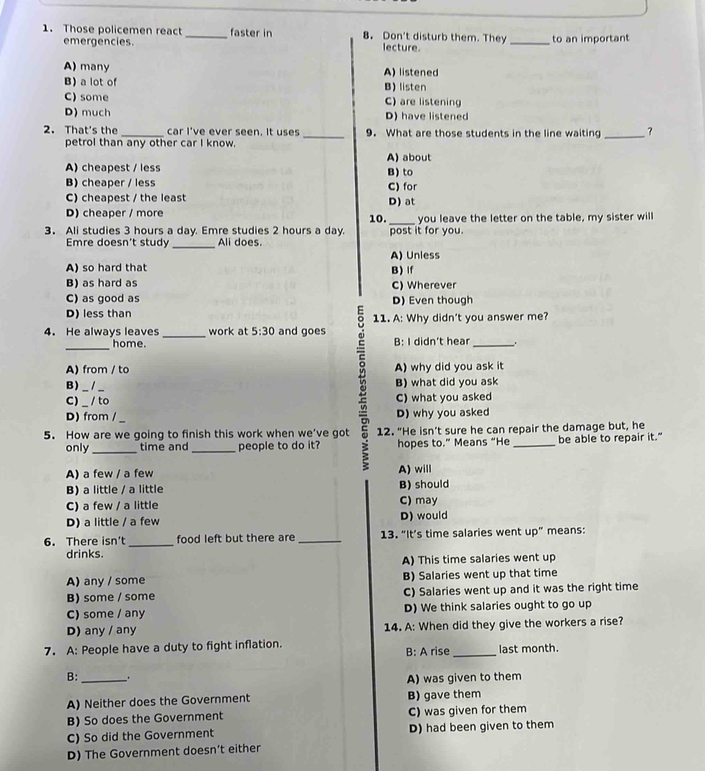 Those policemen react _faster in 8. Don't disturb them. They_ to an important
mergencies. lecture.
A) many A) listened
B) a lot of B) listen
C) some C) are listening
D) much D) have listened
2. That's the _car I’ve ever seen. It uses _9. What are those students in the line waiting _？
petrol than any other car I know.
A) about
A) cheapest / less
B) to
B) cheaper / less C) for
C) cheapest / the least
D) at
D) cheaper / more
10. _you leave the letter on the table, my sister will
3. Ali studies 3 hours a day. Emre studies 2 hours a day. post it for you.
_
Emre doesn’t study Ali does
A) Unless
A) so hard that B) If
B) as hard as C) Wherever
C) as good as D) Even though
D) less than
11. A: Why didn't you answer me?
4. He always leaves _work at 5:30 and goes
_home B: I didn’t hear_
A) from / to A) why did you ask it
B) __B) what did you ask
C) _/ to C) what you asked
D) from / D) why you asked
5. How are we going to finish this work when we’ve got 12. “He isn’t sure he can repair the damage but, he
only_ time and _people to do it? hopes to.” Means “He _be able to repair it.”
A) a few / a few A) will
B) a little / a little B) should
C) a few / a little C) may
D) a little / a few D) would
6. There isn’t_ food left but there are _13. “It’s time salaries went up” means:
drinks.
A) This time salaries went up
A) any / some B) Salaries went up that time
B) some / some C) Salaries went up and it was the right time
C) some / any D) We think salaries ought to go up
D) any / any 14. A: When did they give the workers a rise?
7. A: People have a duty to fight inflation. _last month.
B: A rise
B: _. A) was given to them
A) Neither does the Government B) gave them
B) So does the Government C) was given for them
C) So did the Government D) had been given to them
D) The Government doesn’t either