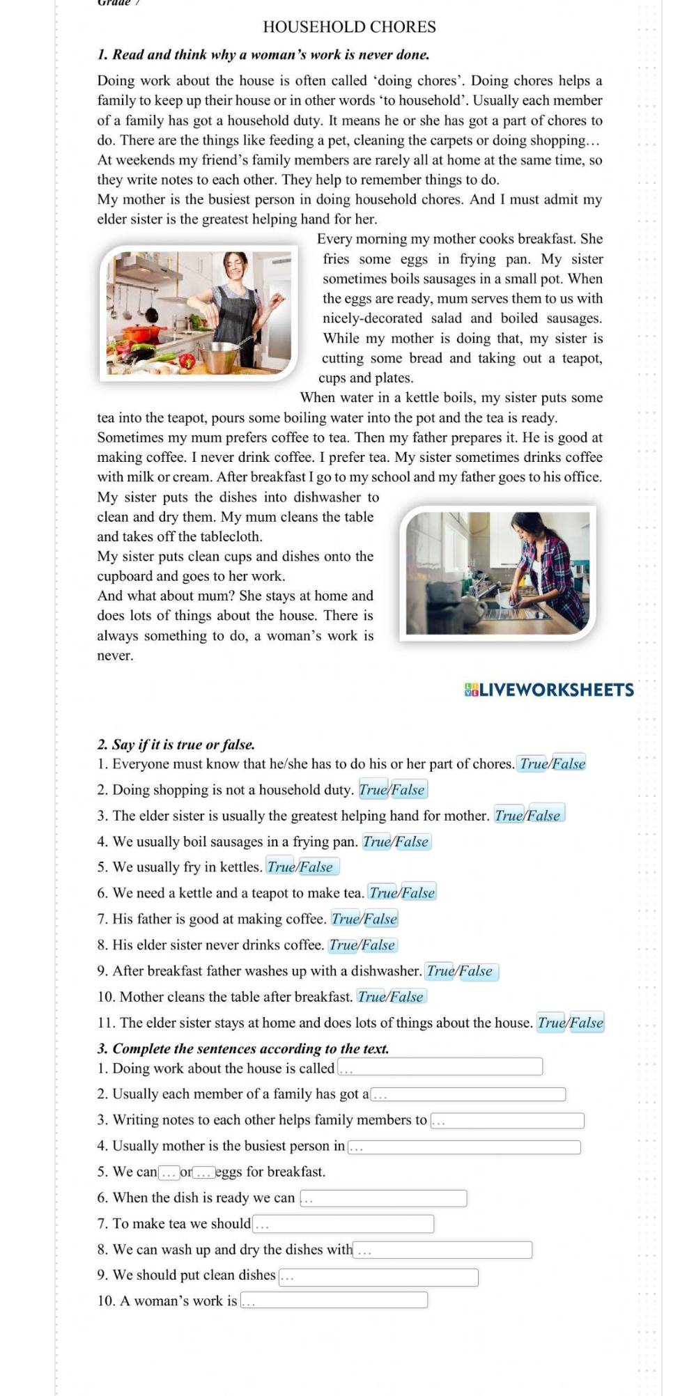 HOUSEHOLD CHORES
1. Read and think why a woman’s work is never done.
Doing work about the house is often called ‘doing chores’. Doing chores helps a
family to keep up their house or in other words ‘to household’. Usually each member
of a family has got a household duty. It means he or she has got a part of chores to
do. There are the things like feeding a pet, cleaning the carpets or doing shopping…
At weekends my friend’s family members are rarely all at home at the same time, so
they write notes to each other. They help to remember things to do.
My mother is the busiest person in doing household chores. And I must admit my
elder sister is the greatest helping hand for her.
Every morning my mother cooks breakfast. She
fries some eggs in frying pan. My sister
sometimes boils sausages in a small pot. When
the eggs are ready, mum serves them to us with
nicely-decorated salad and boiled sausages.
While my mother is doing that, my sister is
cutting some bread and taking out a teapot,
cups and plates.
When water in a kettle boils, my sister puts some
tea into the teapot, pours some boiling water into the pot and the tea is ready.
Sometimes my mum prefers coffee to tea. Then my father prepares it. He is good at
making coffee. I never drink coffee. I prefer tea. My sister sometimes drinks coffee
with milk or cream. After breakfast I go to my school and my father goes to his office.
My sister puts the dishes into dishwasher to
clean and dry them. My mum cleans the table
and takes off the tablecloth.
My sister puts clean cups and dishes onto the
cupboard and goes to her work.
And what about mum? She stays at home and
does lots of things about the house. There is
always something to do, a woman’s work is
never.
BLIVEWORKSHEETS
2. Say if it is true or false.
1. Everyone must know that he/she has to do his or her part of chores. True/False
2. Doing shopping is not a household duty. True/False
3. The elder sister is usually the greatest helping hand for mother. True/False
4. We usually boil sausages in a frying pan. True/False
5. We usually fry in kettles. True/False
6. We need a kettle and a teapot to make tea. True/False
7. His father is good at making coffee. True/False
8. His elder sister never drinks coffee. True/False
9. After breakfast father washes up with a dishwasher. True/False
10. Mother cleans the table after breakfast. True/False
11. The elder sister stays at home and does lots of things about the house. True/False
3. Complete the sentences according to the text.
1. Doing work about the house is called
2. Usually each member of a family has got a
3. Writing notes to each other helps family members to
4. Usually mother is the busiest person in
5. We can    or …  eggs for breakfast.
6. When the dish is ready we can
7. To make tea we should
8. We can wash up and dry the dishes with …
9. We should put clean dishes
10. A woman’s work is