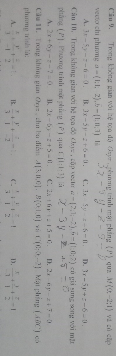 Trong không gian với hệ tọa độ Oxyz , phương trình mặt phăng (P) qua M(0;-2;1) và có car 
vectơ chi phương vector a=(1;1;-2), vector b=(1;0;3) là
A. 3x-5y-z-6=0. B. 3x-5y-z+6=0. C. 3x+5y-z+6=0. D. 3x-5y+z-6=0. 
Câu 10. Trong không gian với hệ tọa độ Oxyz , cặp vectơ vector a=(2;1;-2), vector b=(1;0;2) có giá song song với mặt
phẳng (P). Phương trình mặt phẳng (P) qua C(1;1;3) là
A. 2x+6y-z-7=0. B. 2x-6y-z+5=0. C. 2x+6y+z+5=0. D. 2x-6y-z+7=0. 
Câu 11. Trong không gian Oxyz , cho ba điểm A(3;0;0), B(0;1;0) và C(0;0;-2). Mặt phẳng (ABC) có
phương trình là:
A.  x/3 + y/-1 + z/2 =1. B.  x/3 + y/1 + z/-2 =1. C.  x/3 + y/1 + z/2 =1. D.  x/-3 + y/1 + z/2 =1.