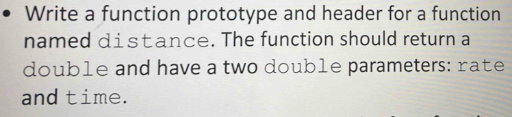 Write a function prototype and header for a function 
named distance. The function should return a 
double and have a two double parameters: rate 
and time.