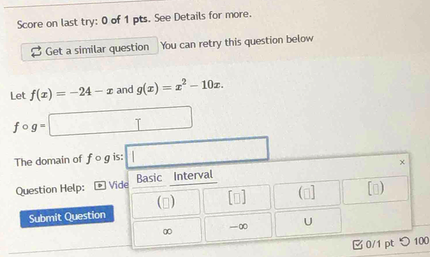 Score on last try: 0 of 1 pts. See Details for more. 
Get a similar question You can retry this question below 
Let f(x)=-24-x and g(x)=x^2-10x.
fcirc g=□
The domain of fcirc g is: □ 
Question Help: Vide Basic Interval 
(□ ] [o) 
D 
Submit Question
0
-∞ 
U 
0/1 pt つ 100