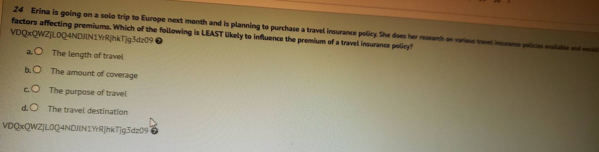 Erina is going on a solo trip to Europe next month and is planning to purchase a travel insurance policy. She does her research on various travel insurance policies available and would
factors affecting premiums. Which of the following is LEAST likely to influence the premium of a travel insurance policy?
VDQxQWZjL0Q4NDJlN1YrRjhkTjg3dz09❷
a. The length of travel
b. The amount of coverage
The purpose of travel
The travel destination
VDQxQWZjL0Q4NDJlN1YrRjhkTjg3dz09