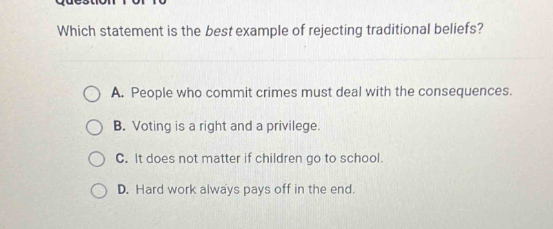 Which statement is the best example of rejecting traditional beliefs?
A. People who commit crimes must deal with the consequences.
B. Voting is a right and a privilege.
C. It does not matter if children go to school.
D. Hard work always pays off in the end.