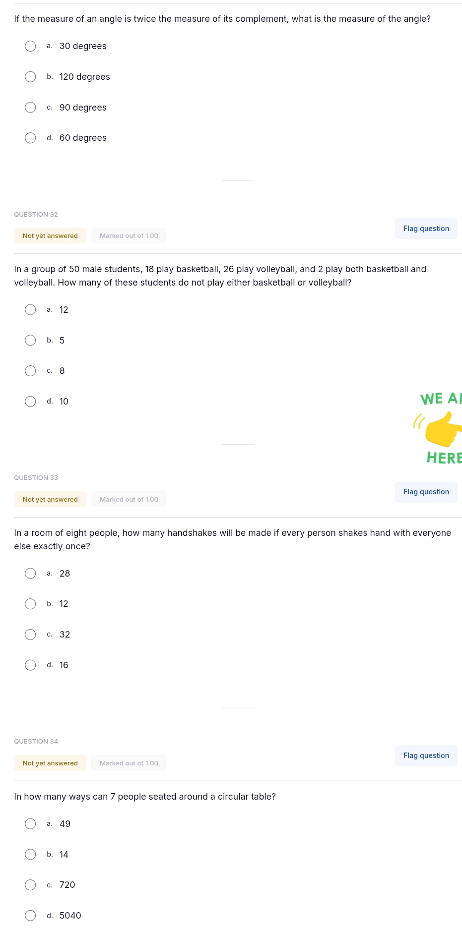 If the measure of an angle is twice the measure of its complement, what is the measure of the angle?
a. 30 degrees
b. 120 degrees
c. 90 degrees
d. 60 degrees
QUESTION 32
Flag question
Not yet answered Marked out of 1.00
In a group of 50 male students, 18 play basketball, 26 play volleyball, and 2 play both basketball and
volleyball. How many of these students do not play either basketball or volleyball?
a. 12
b. 5
c. 8
d. 10 WE AI
HERE
QUESTION 33
Flag question
Not yet answered Marked out of 1.00
In a room of eight people, how many handshakes will be made if every person shakes hand with everyone
else exactly once?
a. 28
b. 12
c. 32
d. 16
QUESTION 34
Flag question
Not yet answered
In how many ways can 7 people seated around a circular table?
a. 49
b. 14
c. 720
d. 5040