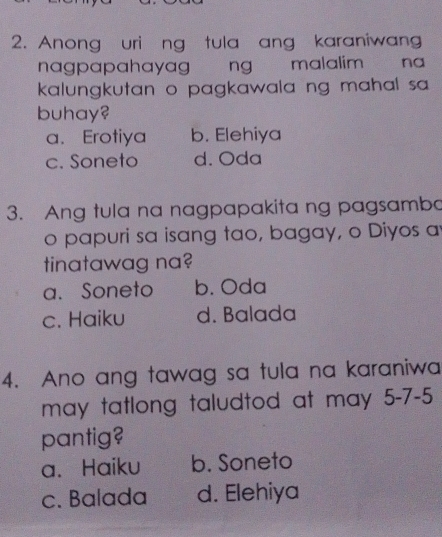 Anong uri ng tula ang karaniwan
nagpapahayag ng malalim na 
kalungkutan o pagkawala ng mahal sa
buhay?
a. Erotiya b. Elehiya
c. Soneto d. Oda
3. Ang tula na nagpapakita ng pagsamba
o papuri sa isang tao, bagay, o Diyos a
tinatawag na?
a. Soneto b. Oda
c. Haiku d. Balada
4. Ano ang tawag sa tula na karaniwa
may tatlong taludtod at may . 5-7-5
pantig?
a. Haiku b. Soneto
c. Balada d. Elehiya