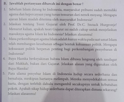 Jawablah pertanyaan dibawah ini dengan benar ! 
1. Sebelum Islam datang ke Indonesia, masyarakat pribumi sudah memiliki 
agama dan kepercayaan yang turun temurun dari nenek moyang. Mengapa 
ajaran Islam mudah diterima oleh masyarakat Indonesia? 
2. Jelaskan tentang Teori Gujarat oleh Prof. Dr.C. Snouck Hurgronje! 
Menurut kalian, apakah teori Gujarat ini sudah cukup untuk menjelaskan 
masuknya agama Islam ke Indonesia? Jelaskan alasanmu! 
3. Masa perkembangan agama Islam adalah kurun waktu pada saat umat Islam 
telah membangun kesultanan sebagai bentuk kekuasaan politik. Mengapa 
kekuasaan politik berperan penting bagi perkembangan penyebaran di 
Indonesia? 
4. Buya Hamka berkeyakinan bahwa Islam dibawa langsung oleh saudagar 
dari Makkah, bukan dari Gujarat. Jelaskan alasan yang digunakan oleh 
Buya Hamka! 
5. Para ulama penyebar Islam di Indonesia hidup secara sederhana dan 
bersahaja, meskipun hartanya melimpah. Mereka menyedekahkan semua 
harta, dengan terlebih dahulu mengambil secukupnya untuk kebutuhan 
pokok. Apakah sikap hidup sederhana dapat diterapkan dimasa sekarang? 
Jelaskan alasanmu!