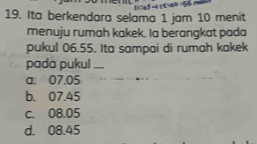 Ita berkendara selama 1 jam 10 menit
menuju rumah kakek. Ia berangkat pada
pukul 06.55. Ita sampai di rumah kakek
pada pukul_
a. 07.05
b. 07.45
c. 08.05
d. 08.45