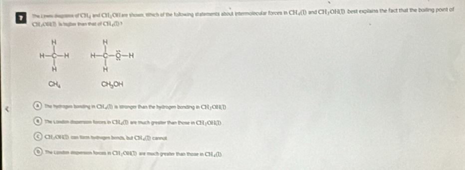 The Lpens dngrama of CH_4 and GI_1 OF are shown, Wich of the following statements about intermolecular forces in CH_4(l) and CH_3OH(l) I best explains the fact that the boiling point of
CH,OHD is tigher than that of CH_4(l)
a The tyctagen baniling in CH_4(l) stronger t an the hydrogen bonding i CHyOH(l) . The Londan daperson forces in CH_4(l) are much greater than those in CH_3OH(l)
CH+OH(D) can farm tstrugen bends, but CH_4(l) cannot
O). The Contan dspersion forces in CH_1OH(l) we much greater than those in CH_4(l)