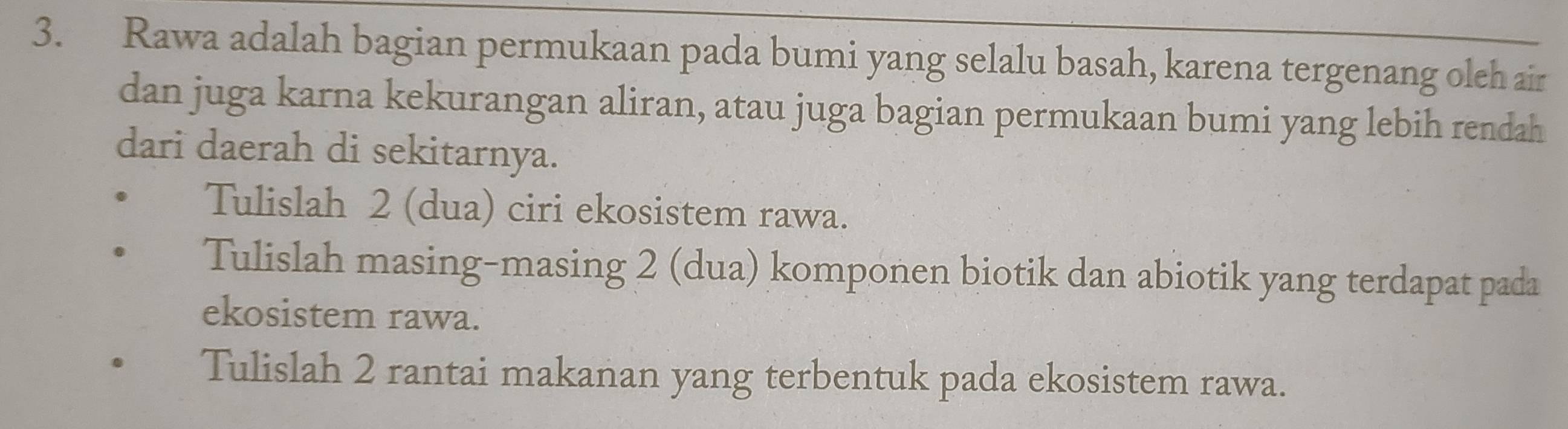 Rawa adalah bagian permukaan pada bumi yang selalu basah, karena tergenang oleh air 
dan juga karna kekurangan aliran, atau juga bagian permukaan bumi yang lebih rendah 
dari daerah di sekitarnya. 
Tulislah 2 (dua) ciri ekosistem rawa. 
Tulislah masing-masing 2 (dua) komponen biotik dan abiotik yang terdapat pada 
ekosistem rawa. 
Tulislah 2 rantai makanan yang terbentuk pada ekosistem rawa.