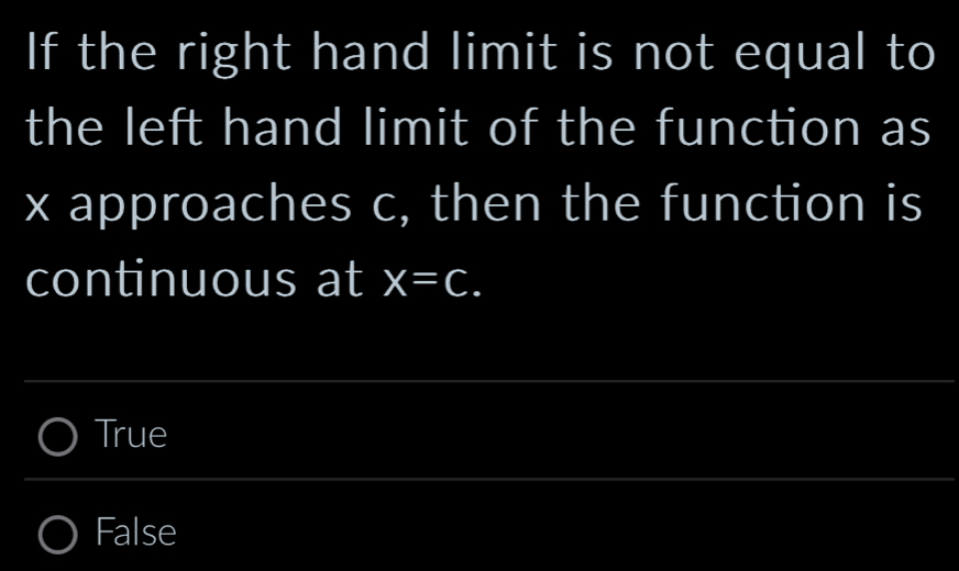 If the right hand limit is not equal to
the left hand limit of the function as
x approaches c, then the function is
continuous at x=C.
True
False