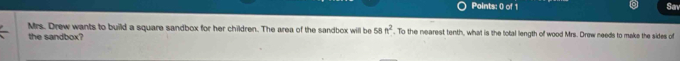 Sa 
Mrs. Drew wants to build a square sandbox for her children. The area of the sandbox will be 58ft^2. To the nearest tenth, what is the total length of wood Mrs. Drew needs to make the sides of 
the sandbox?