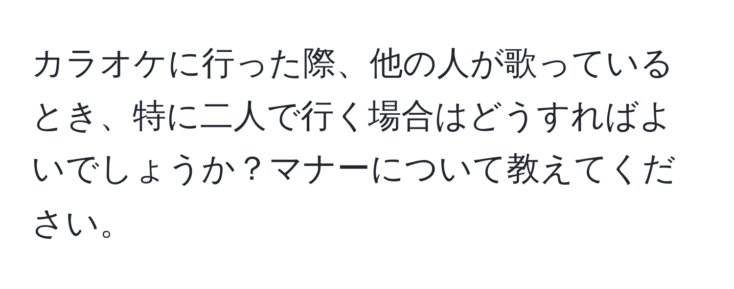 カラオケに行った際、他の人が歌っているとき、特に二人で行く場合はどうすればよいでしょうか？マナーについて教えてください。