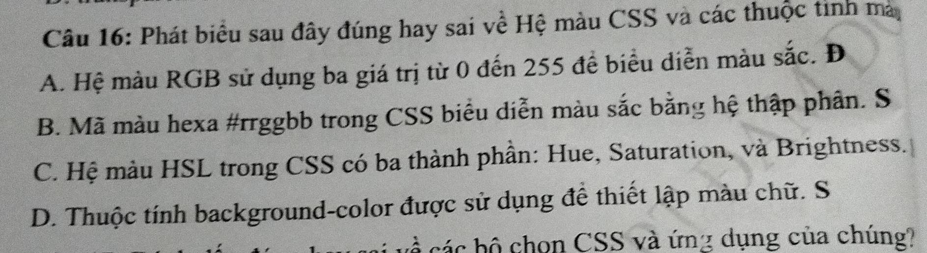 Phát biểu sau đây đúng hay sai về Hệ màu CSS và các thuộc tinh mà
A. Hệ màu RGB sử dụng ba giá trị từ 0 đến 255 để biểu diễn màu sắc. Đ
B. Mã màu hexa #rrggbb trong CSS biểu diễn màu sắc bằng hệ thập phân. S
C. Hệ màu HSL trong CSS có ba thành phần: Hue, Saturation, và Brightness.
D. Thuộc tính background-color được sử dụng để thiết lập màu chữ. S
các hộ chọn CSS và ứng dụng của chúng?