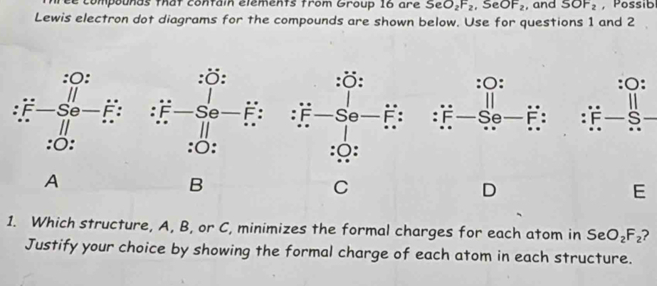 compounds that contain élements from Group 16 are SeO_2F_2 ,SeOF_2 , and SOF_2 , Possib 
Lewis electron dot diagrams for the compounds are shown below. Use for questions 1 and 2 
O: :○: 
: F Se F : : F s 
A 
B 
C 
D
E
1. Which structure, A, B, or C, minimizes the formal charges for each atom in 5e O_2F_2 ? 
Justify your choice by showing the formal charge of each atom in each structure.