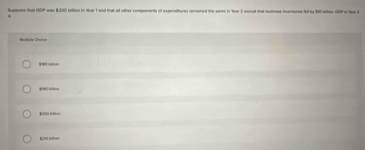 Suppose that GOP was $200 billion in Year 1 and that all other components of expenditures remained the same in Year 2 except that business inventories fell by $10 billion. GDP in Year 2
is
Multiple Choice
$180 billion
$190 billion
$200 billon.
$210 biflion.