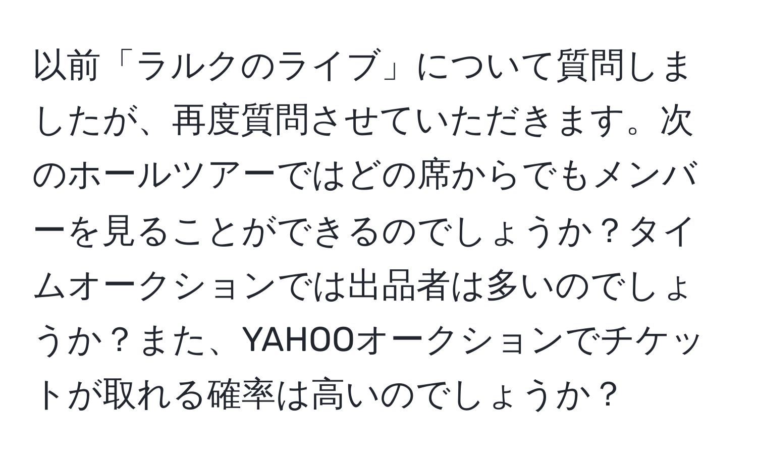 以前「ラルクのライブ」について質問しましたが、再度質問させていただきます。次のホールツアーではどの席からでもメンバーを見ることができるのでしょうか？タイムオークションでは出品者は多いのでしょうか？また、YAHOOオークションでチケットが取れる確率は高いのでしょうか？